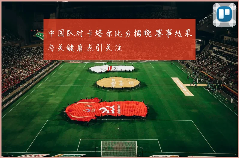 中国队对卡塔尔比分揭晓 赛事结果与关键看点引关注