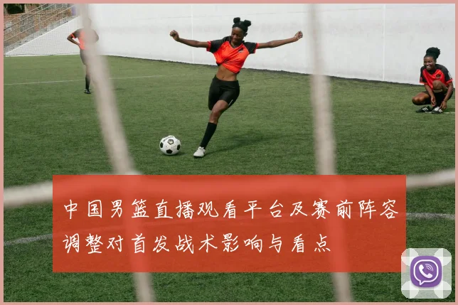 中国男篮直播观看平台及赛前阵容调整对首发战术影响与看点