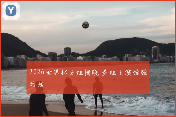 2026世界杯分组揭晓 多组上演强强对话