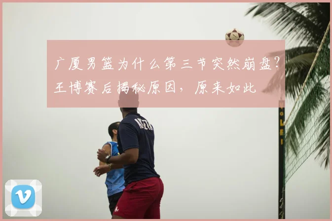 广厦男篮为什么第三节突然崩盘？王博赛后揭秘原因，原来如此