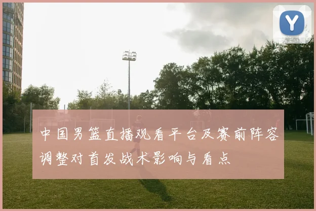 中国男篮直播观看平台及赛前阵容调整对首发战术影响与看点