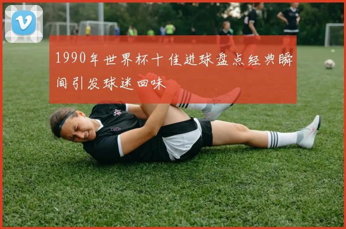 1990年世界杯十佳进球盘点经典瞬间引发球迷回味