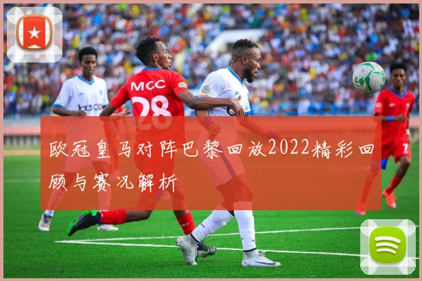 欧冠皇马对阵巴黎回放2022精彩回顾与赛况解析