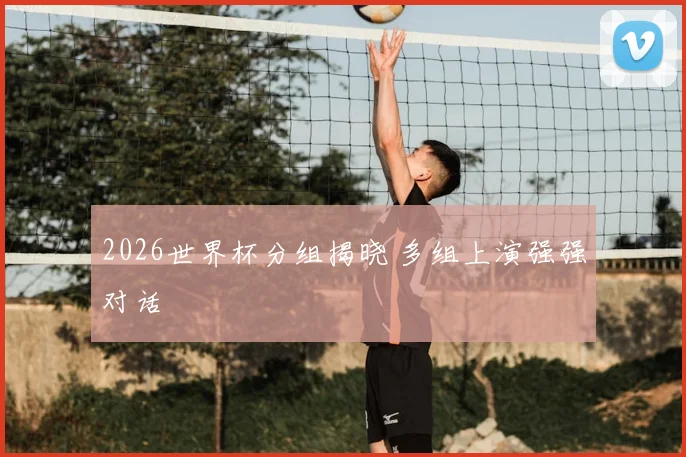 2026世界杯分组揭晓 多组上演强强对话