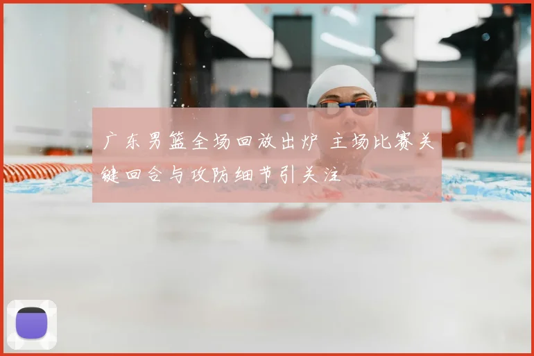广东男篮全场回放出炉 主场比赛关键回合与攻防细节引关注