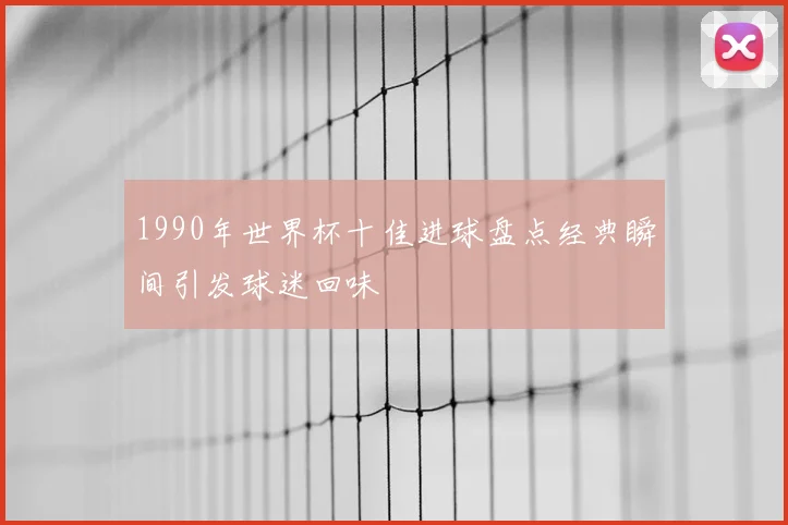1990年世界杯十佳进球盘点经典瞬间引发球迷回味