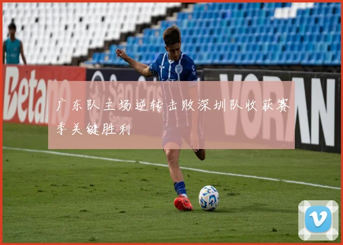 广东队主场逆转击败深圳队收获赛季关键胜利