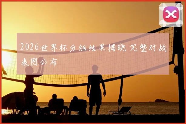 2026世界杯分组结果揭晓 完整对战表图公布