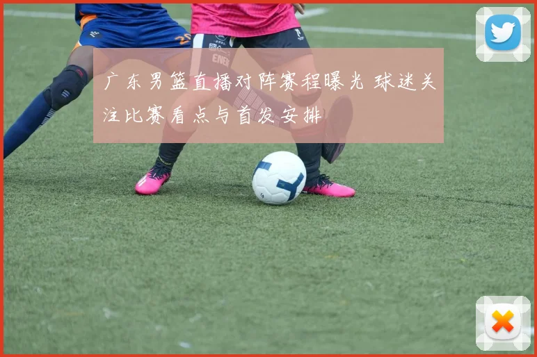 广东男篮直播对阵赛程曝光 球迷关注比赛看点与首发安排