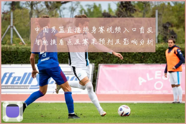 中国男篮直播热身赛视频入口首发与轮换看点及赛果预判及影响分析