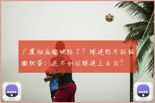 广厦彻底输破防了？球迷怒斥孙铭徽软蛋：还不如让球迷上去打？