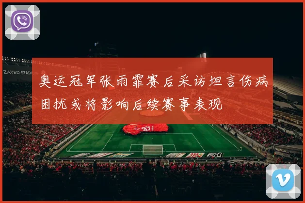 奥运冠军张雨霏赛后采访坦言伤病困扰或将影响后续赛事表现