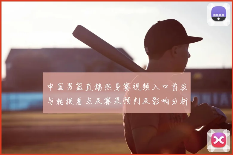 中国男篮直播热身赛视频入口首发与轮换看点及赛果预判及影响分析