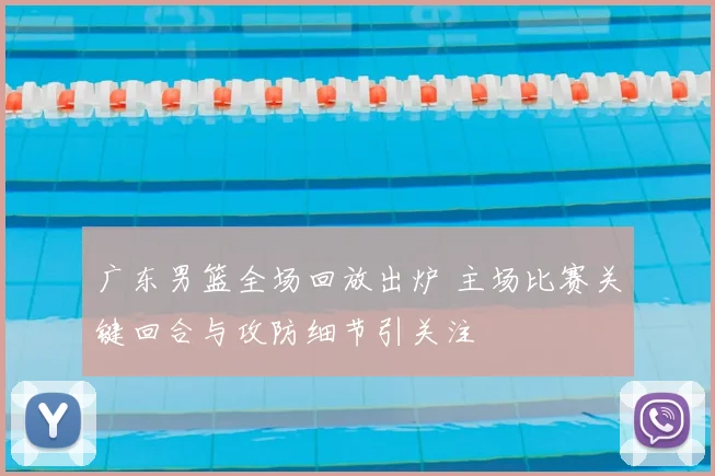 广东男篮全场回放出炉 主场比赛关键回合与攻防细节引关注