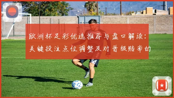 欧洲杯足彩优选推荐与盘口解读:关键投注点位调整及对晋级赔率的影响