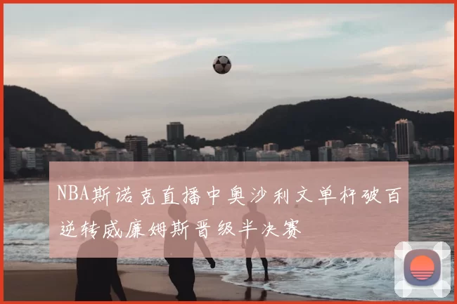 NBA斯诺克直播中奥沙利文单杆破百逆转威廉姆斯晋级半决赛