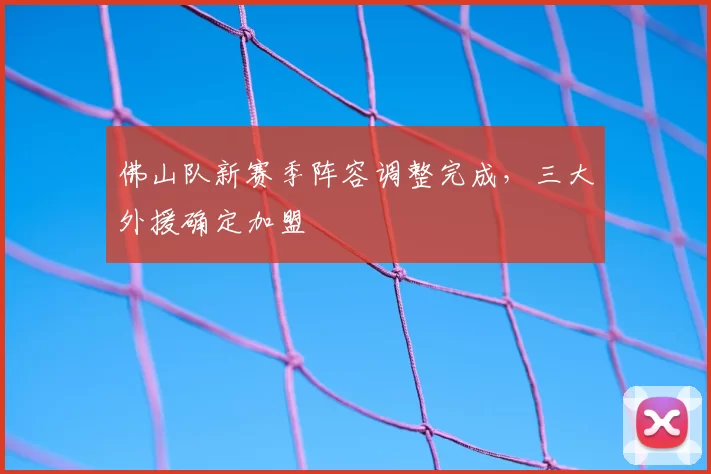 佛山队新赛季阵容调整完成,三大外援确定加盟