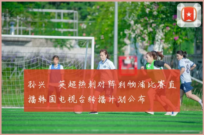 孙兴慜英超热刺对阵利物浦比赛直播韩国电视台转播计划公布