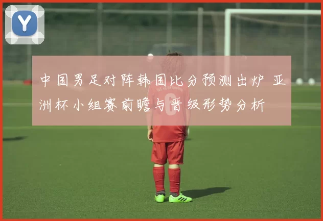 中国男足对阵韩国比分预测出炉 亚洲杯小组赛前瞻与晋级形势分析