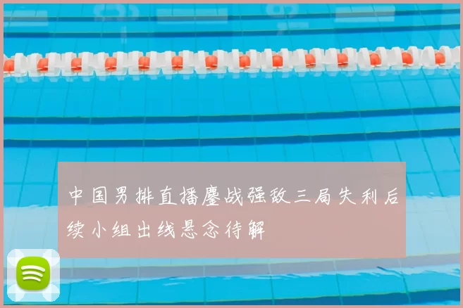 中国男排直播鏖战强敌三局失利后续小组出线悬念待解