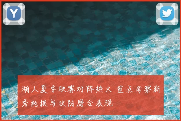 湖人夏季联赛对阵热火 重点考察新秀轮换与攻防磨合表现