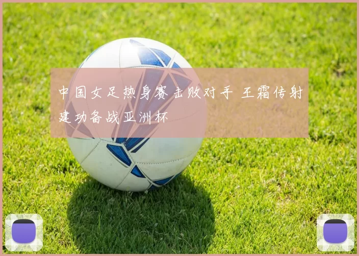 中国女足热身赛击败对手 王霜传射建功备战亚洲杯