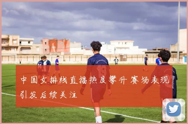 中国女排线直播热度攀升 赛场表现引发后续关注