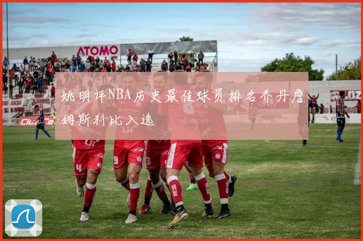 姚明评NBA历史最佳球员排名乔丹詹姆斯科比入选