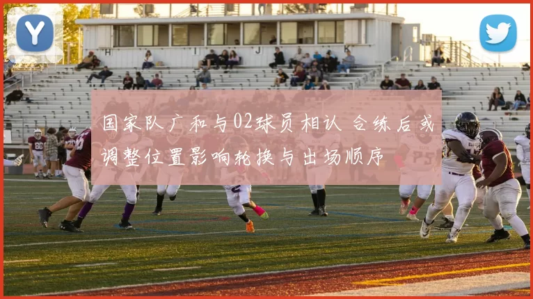 国家队广和与02球员相认 合练后或调整位置影响轮换与出场顺序