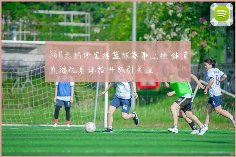 360无插件直播篮球赛事上线 体育直播观看体验升级引关注
