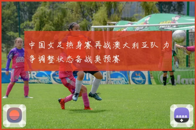 中国女足热身赛再战澳大利亚队 力争调整状态备战奥预赛