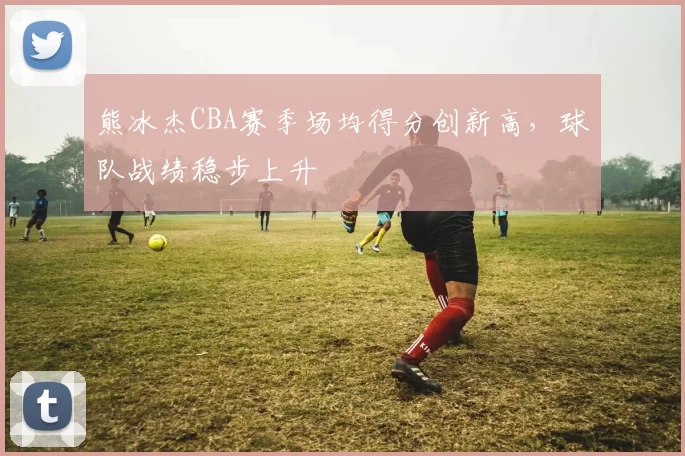 熊冰杰CBA赛季场均得分创新高,球队战绩稳步上升