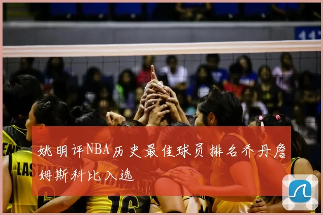 姚明评NBA历史最佳球员排名乔丹詹姆斯科比入选