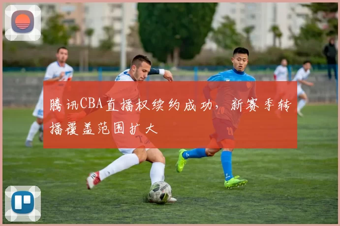 腾讯CBA直播权续约成功,新赛季转播覆盖范围扩大