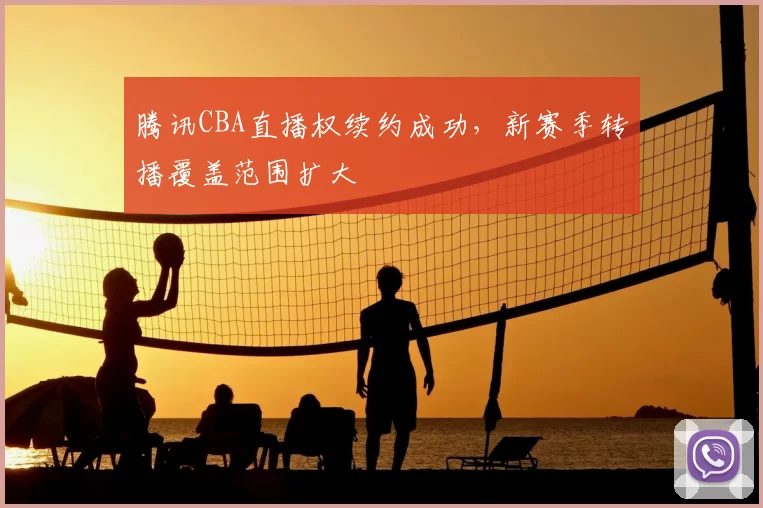 腾讯CBA直播权续约成功,新赛季转播覆盖范围扩大