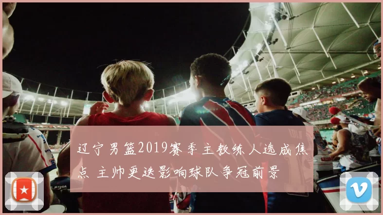 辽宁男篮2019赛季主教练人选成焦点 主帅更迭影响球队争冠前景