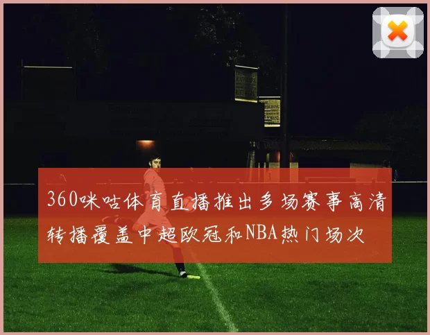 360咪咕体育直播推出多场赛事高清转播覆盖中超欧冠和NBA热门场次