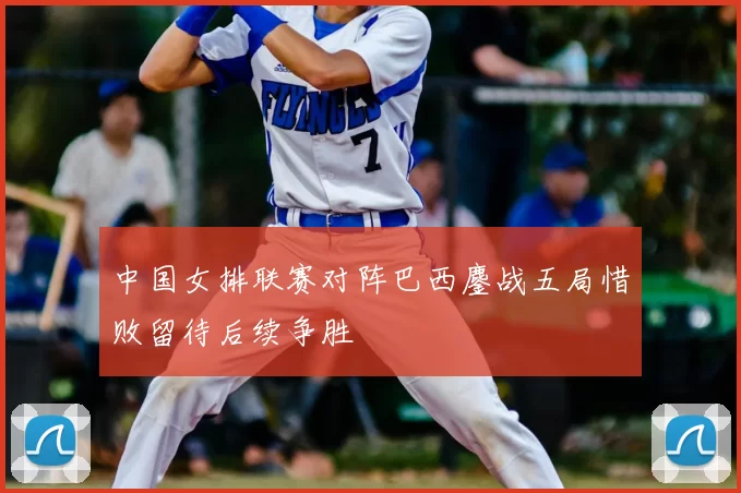 中国女排联赛对阵巴西鏖战五局惜败留待后续争胜