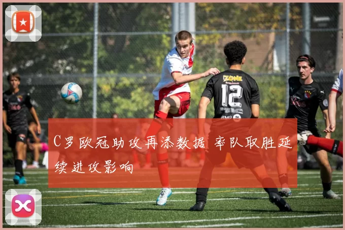 C罗欧冠助攻再添数据 率队取胜延续进攻影响