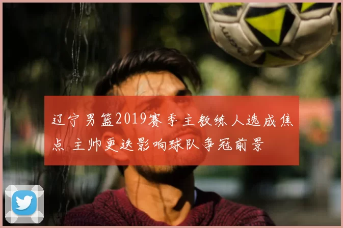 辽宁男篮2019赛季主教练人选成焦点 主帅更迭影响球队争冠前景