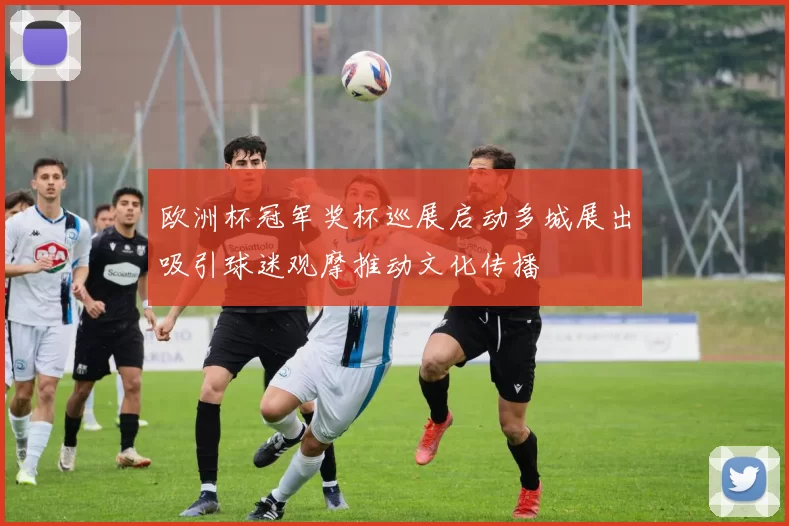 欧洲杯冠军奖杯巡展启动多城展出吸引球迷观摩推动文化传播