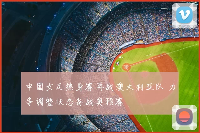 中国女足热身赛再战澳大利亚队 力争调整状态备战奥预赛
