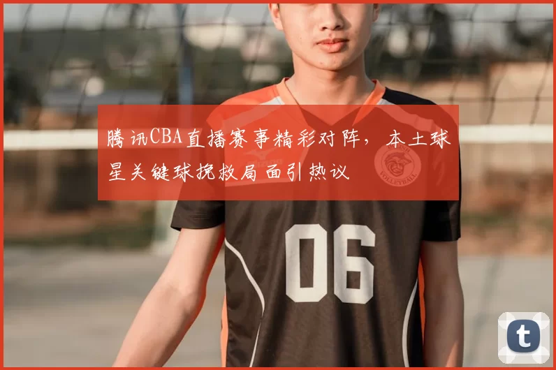 腾讯CBA直播赛事精彩对阵,本土球星关键球挽救局面引热议