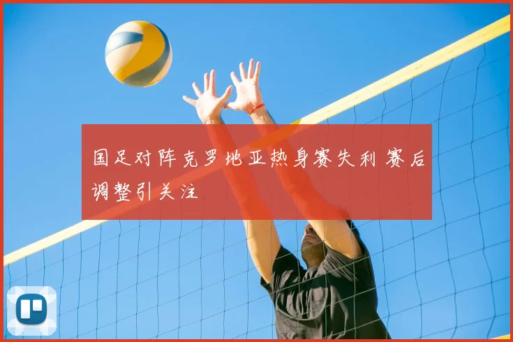 国足对阵克罗地亚热身赛失利 赛后调整引关注