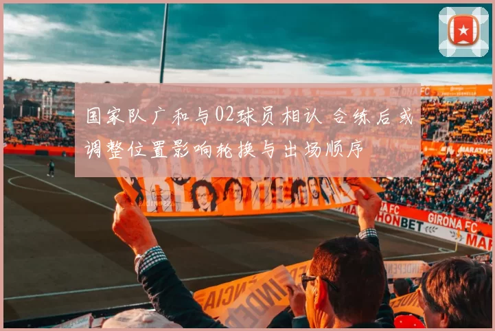 国家队广和与02球员相认 合练后或调整位置影响轮换与出场顺序