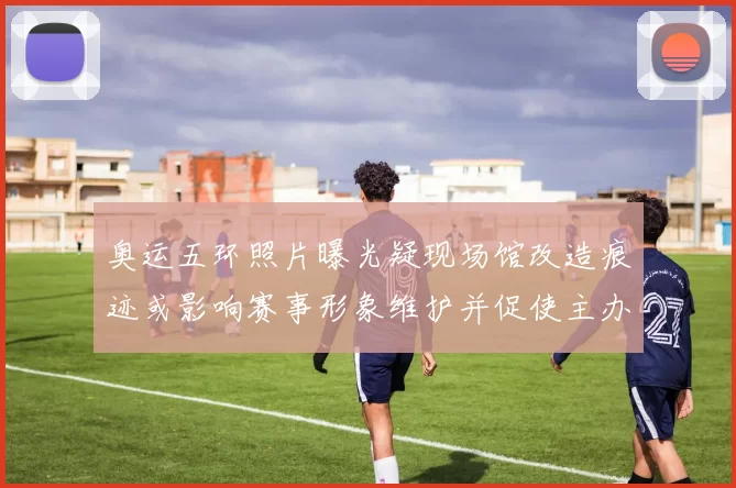 奥运五环照片曝光疑现场馆改造痕迹或影响赛事形象维护并促使主办方回应