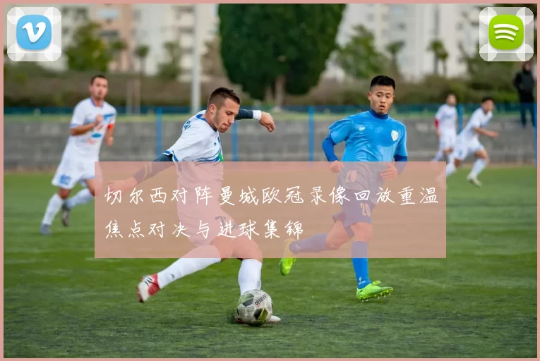 切尔西对阵曼城欧冠录像回放重温焦点对决与进球集锦