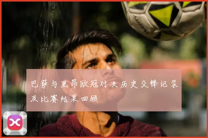 巴萨与里昂欧冠对决历史交锋记录及比赛结果回顾