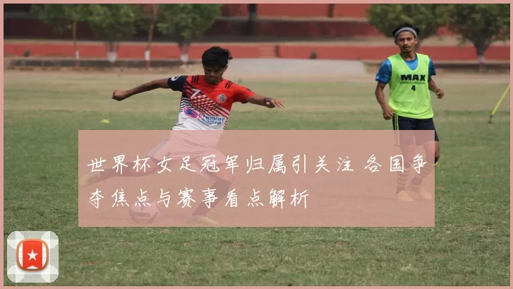 世界杯女足冠军归属引关注 各国争夺焦点与赛事看点解析