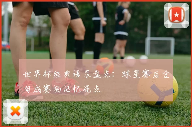 世界杯经典语录盘点:球星赛后金句成赛场记忆亮点